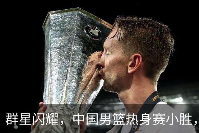 群星闪耀，中国男篮热身赛小胜，王俊杰抢11个进攻篮板，徐昕10+8
