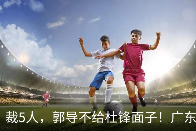 裁5人，郭导不给杜锋面子！广东后卫一个不要，杜锋用不好的全留下